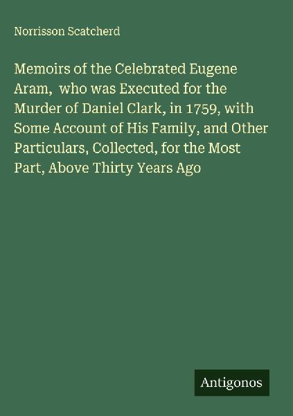 Memoirs of the Celebrated Eugene Aram,  who was Executed for the Murder of Daniel Clark, in 1759, with Some Account of His Family, and Other Particulars, Collected, for the Most Part, Above Thirty Years Ago