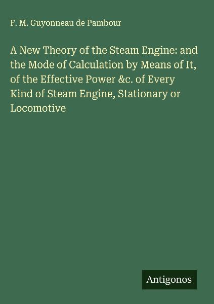 A New Theory of the Steam Engine: and the Mode of Calculation by Means of It, of the Effective Power &c. of Every Kind of Steam Engine, Stationary or Locomotive