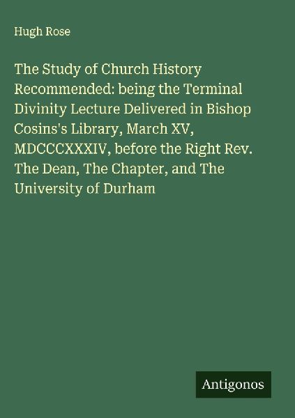 The Study of Church History Recommended: being the Terminal Divinity Lecture Delivered in Bishop Cosinss Library, March XV, MDCCCXXXIV, before the Right Rev. The Dean, The Chapter, and The University of Durham