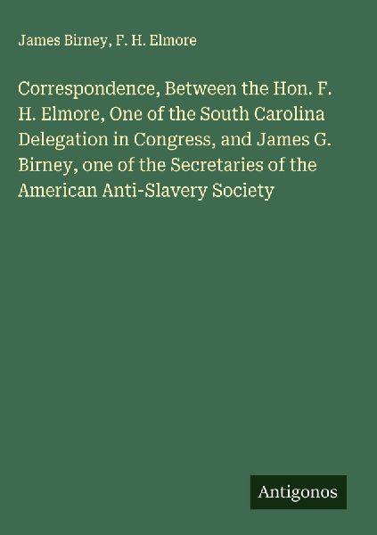 Correspondence, Between the Hon. F. H. Elmore, One of the South Carolina Delegation in Congress, and James G. Birney, one of the Secretaries of the American Anti-Slavery Society