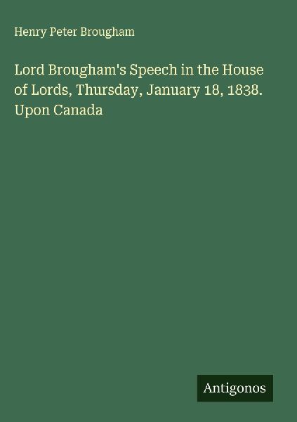 Lord Broughams Speech in the House of Lords, Thursday, January 18, 1838. Upon Canada