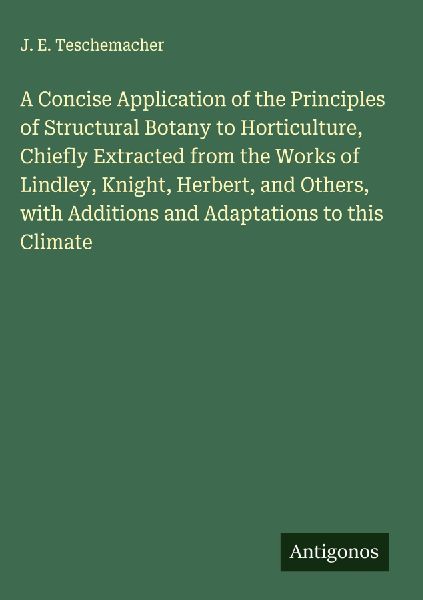 A Concise Application of the Principles of Structural Botany to Horticulture, Chiefly Extracted from the Works of Lindley, Knight, Herbert, and Others, with Additions and Adaptations to this Climate