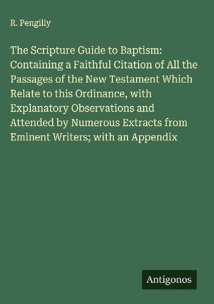 The Scripture Guide to Baptism: Containing a Faithful Citation of All the Passages of the New Testament Which Relate to this Ordinance, with Explanatory Observations and Attended by Numerous Extracts from Eminent Writers; with an Appendix