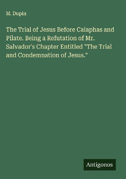 The Trial of Jesus Before Caiaphas and Pilate. Being a Refutation of Mr. Salvadors Chapter Entitled The Trial and Condemnation of Jesus.