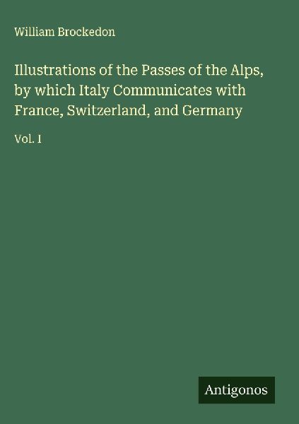Illustrations of the Passes of the Alps, by which Italy Communicates with France, Switzerland, and Germany: Vol. I