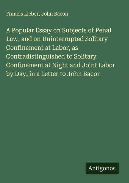 A Popular Essay on Subjects of Penal Law, and on Uninterrupted Solitary Confinement at Labor, as Contradistinguished to Solitary Confinement at Night and Joint Labor by Day, in a Letter to John Bacon