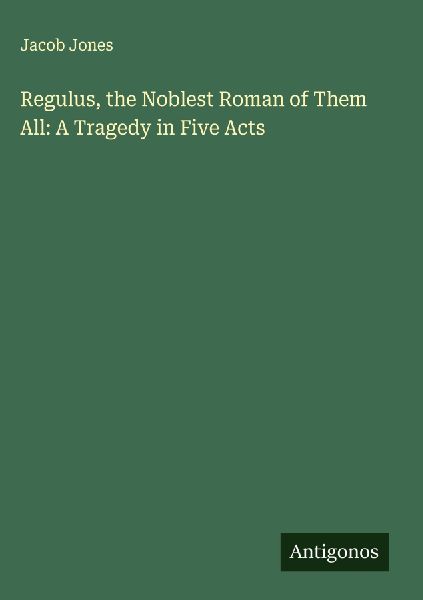 Regulus, the Noblest Roman of Them All: A Tragedy in Five Acts