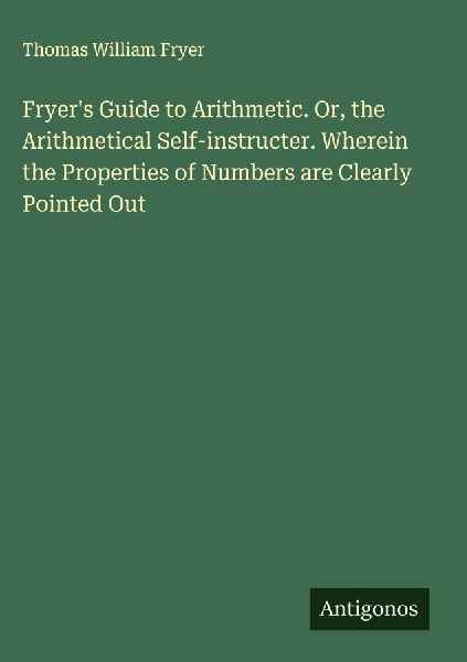 Fryers Guide to Arithmetic. Or, the Arithmetical Self-instructer. Wherein the Properties of Numbers are Clearly Pointed Out