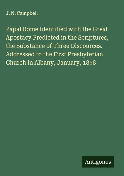 Papal Rome Identified with the Great Apostacy Predicted in the Scriptures, the Substance of Three Discources. Addressed to the First Presbyterian Church in Albany, January, 1838