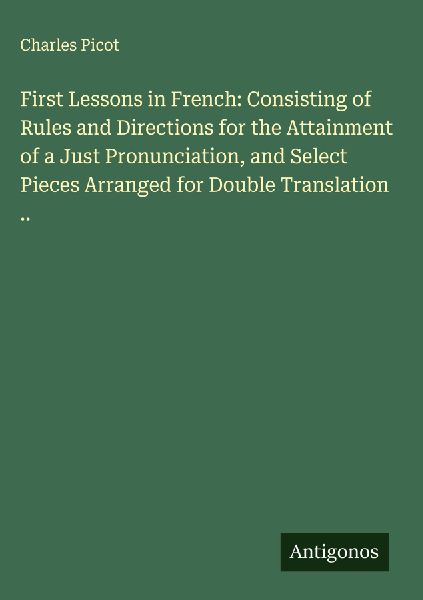 First Lessons in French: Consisting of Rules and Directions for the Attainment of a Just Pronunciation, and Select Pieces Arranged for Double Translation ..