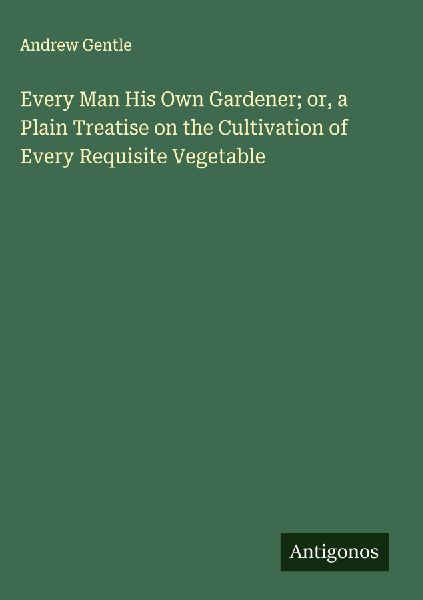 Every Man His Own Gardener; or, a Plain Treatise on the Cultivation of Every Requisite Vegetable