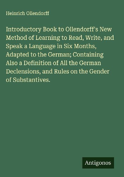 Introductory Book to Ollendorffs New Method of Learning to Read, Write, and Speak a Language in Six Months, Adapted to the German; Containing Also a Definition of All the German Declensions, and Rules on the Gender of Substantives.