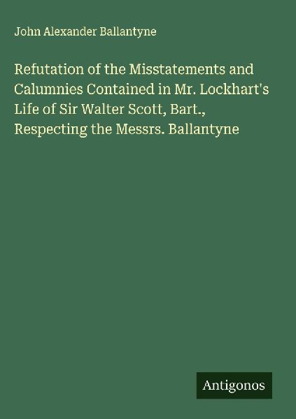 Refutation of the Misstatements and Calumnies Contained in Mr. Lockharts Life of Sir Walter Scott, Bart., Respecting the Messrs. Ballantyne