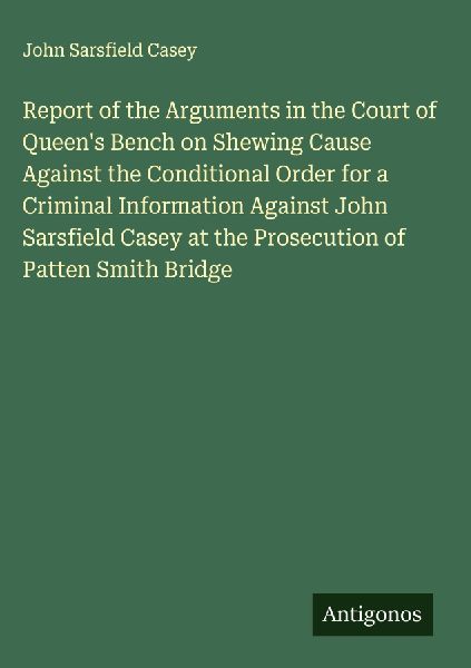 Report of the Arguments in the Court of Queens Bench on Shewing Cause Against the Conditional Order for a Criminal Information Against John Sarsfield Casey at the Prosecution of Patten Smith Bridge