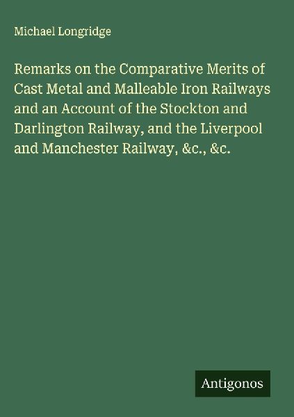 Remarks on the Comparative Merits of Cast Metal and Malleable Iron Railways and an Account of the Stockton and Darlington Railway, and the Liverpool and Manchester Railway, &c., &c.