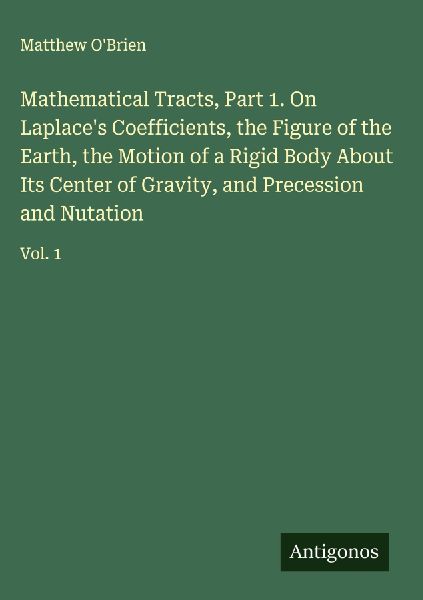 Mathematical Tracts, Part 1. On Laplaces Coefficients, the Figure of the Earth, the Motion of a Rigid Body About Its Center of Gravity, and Precession and Nutation: Vol. 1