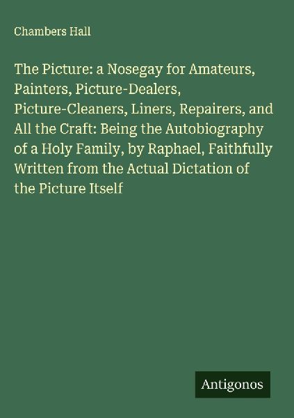 The Picture: a Nosegay for Amateurs, Painters, Picture-Dealers, Picture-Cleaners, Liners, Repairers, and All the Craft: Being the Autobiography of a Holy Family, by Raphael, Faithfully Written from the Actual Dictation of the Picture Itself