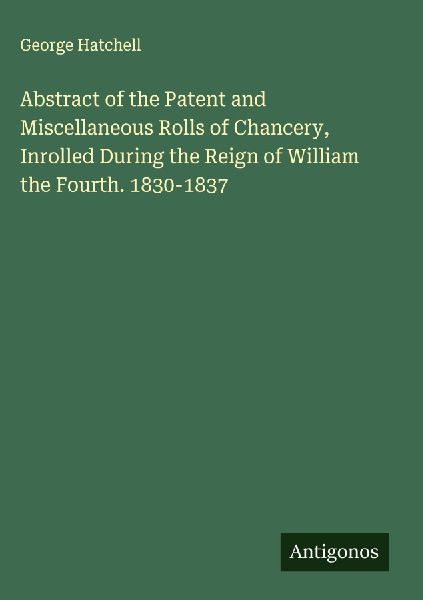 Abstract of the Patent and Miscellaneous Rolls of Chancery, Inrolled During the Reign of William the Fourth. 1830-1837