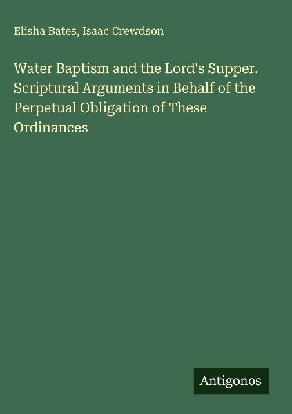 Water Baptism and the Lords Supper. Scriptural Arguments in Behalf of the Perpetual Obligation of These Ordinances