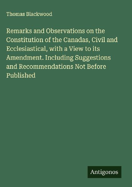 Remarks and Observations on the Constitution of the Canadas, Civil and Ecclesiastical, with a View to its Amendment. Including Suggestions and Recommendations Not Before Published