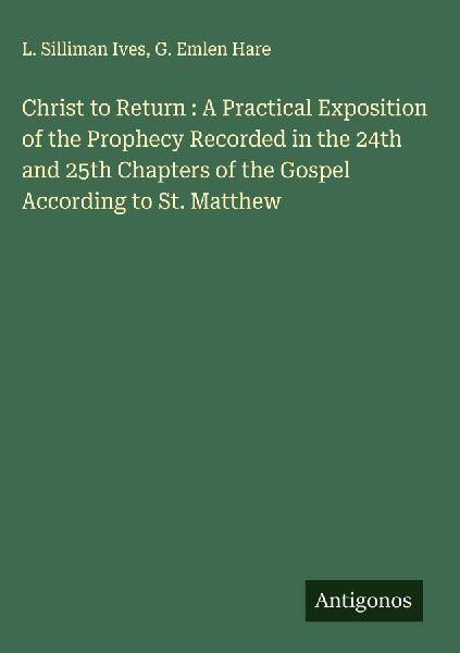 Christ to Return : A Practical Exposition of the Prophecy Recorded in the 24th and 25th Chapters of the Gospel According to St. Matthew