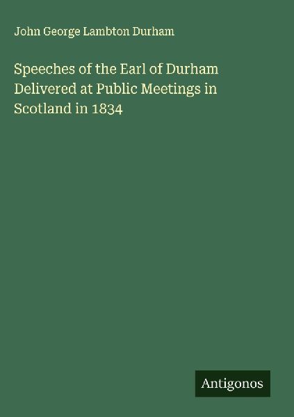 Speeches of the Earl of Durham Delivered at Public Meetings in Scotland in 1834