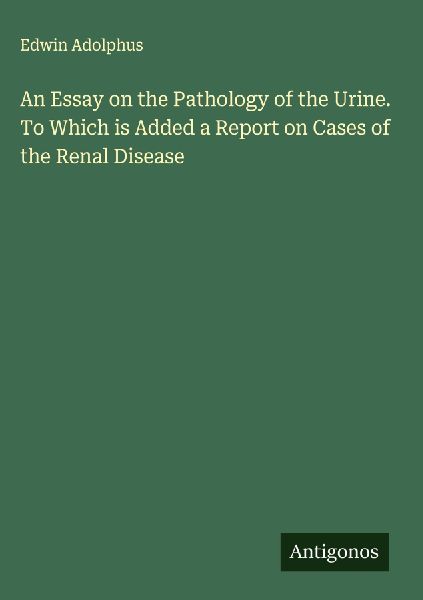 An Essay on the Pathology of the Urine. To Which is Added a Report on Cases of the Renal Disease