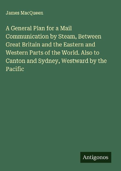 A General Plan for a Mail Communication by Steam, Between Great Britain and the Eastern and Western Parts of the World. Also to Canton and Sydney, Westward by the Pacific