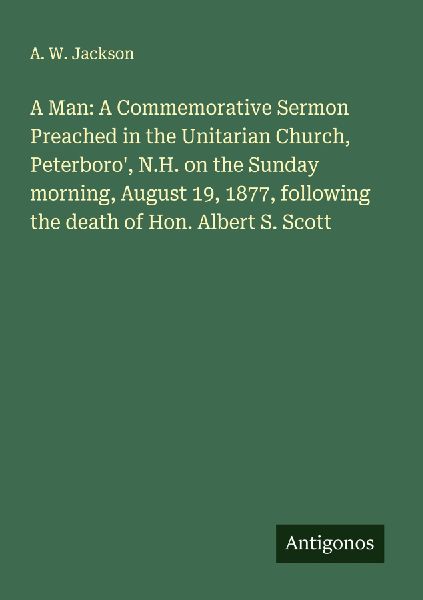 A Man: A Commemorative Sermon Preached in the Unitarian Church, Peterboro, N.H. on the Sunday morning, August 19, 1877, following the death of Hon. Albert S. Scott