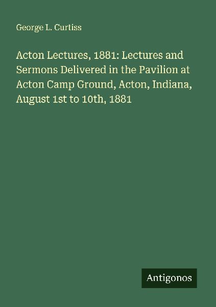 Acton Lectures, 1881: Lectures and Sermons Delivered in the Pavilion at Acton Camp Ground, Acton, Indiana, August 1st to 10th, 1881