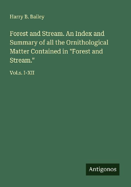 Forest and Stream. An Index and Summary of all the Ornithological Matter Contained in Forest and Stream.: Vol.s. I-XII