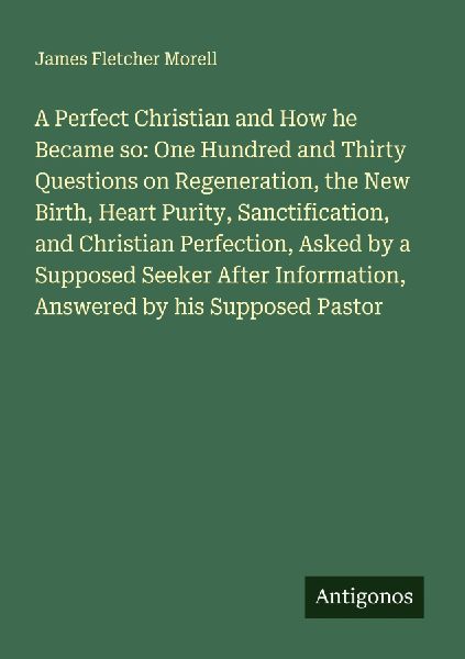 A Perfect Christian and How he Became so: One Hundred and Thirty Questions on Regeneration, the New Birth, Heart Purity, Sanctification, and Christian Perfection, Asked by a Supposed Seeker After Information, Answered by his Supposed Pastor