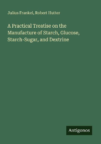 A Practical Treatise on the Manufacture of Starch, Glucose, Starch-Sugar, and Dextrine
