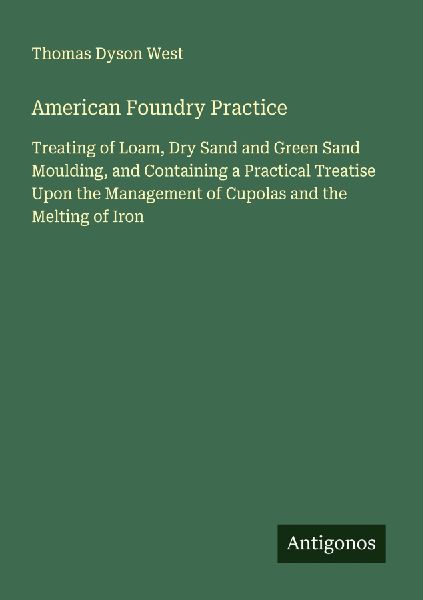 American Foundry Practice: Treating of Loam, Dry Sand and Green Sand Moulding, and Containing a Practical Treatise Upon the Management of Cupolas and the Melting of Iron