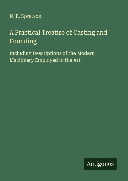 A Practical Treatise of Casting and Founding: Including Descriptions of the Modern Machinery Employed in the Art.