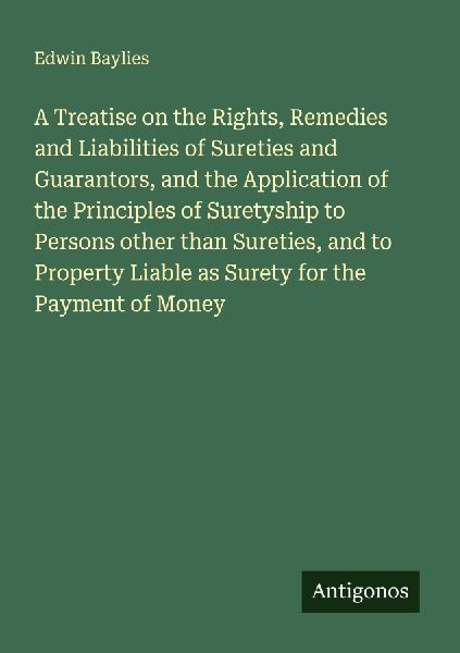 A Treatise on the Rights, Remedies and Liabilities of Sureties and Guarantors, and the Application of the Principles of Suretyship to Persons other than Sureties, and to Property Liable as Surety for the Payment of Money