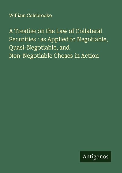 A Treatise on the Law of Collateral Securities : as Applied to Negotiable, Quasi-Negotiable, and Non-Negotiable Choses in Action