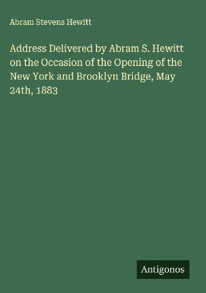 Address Delivered by Abram S. Hewitt on the Occasion of the Opening of the New York and Brooklyn Bridge, May 24th, 1883
