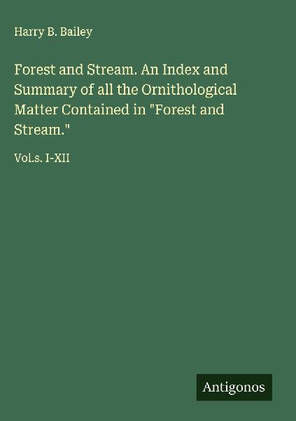 Forest and Stream. An Index and Summary of all the Ornithological Matter Contained in Forest and Stream.: Vol.s. I-XII