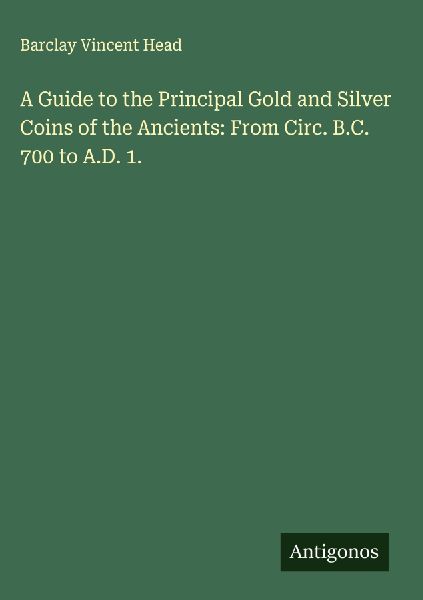 A Guide to the Principal Gold and Silver Coins of the Ancients: From Circ. B.C. 700 to A.D. 1.