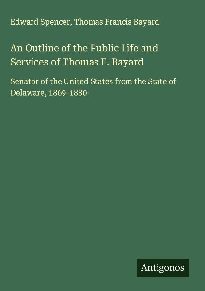 An Outline of the Public Life and Services of Thomas F. Bayard: Senator of the United States from the State of Delaware, 1869-1880