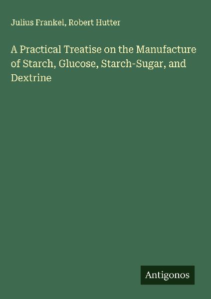 A Practical Treatise on the Manufacture of Starch, Glucose, Starch-Sugar, and Dextrine