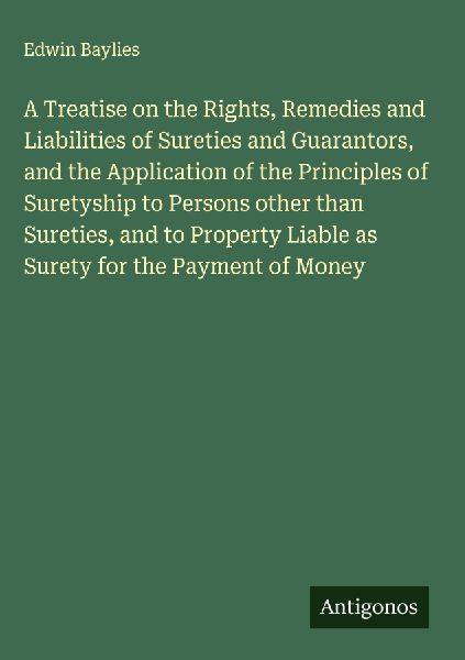 A Treatise on the Rights, Remedies and Liabilities of Sureties and Guarantors, and the Application of the Principles of Suretyship to Persons other than Sureties, and to Property Liable as Surety for the Payment of Money