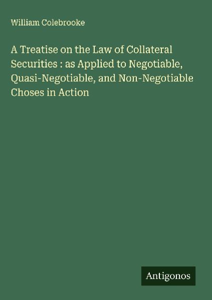 A Treatise on the Law of Collateral Securities : as Applied to Negotiable, Quasi-Negotiable, and Non-Negotiable Choses in Action
