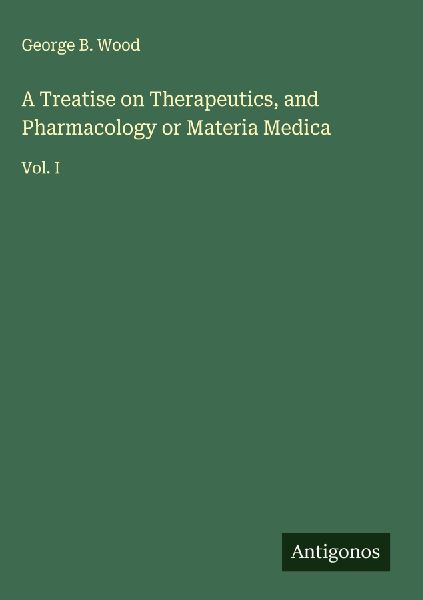 A Treatise on Therapeutics, and Pharmacology or Materia Medica: Vol. I