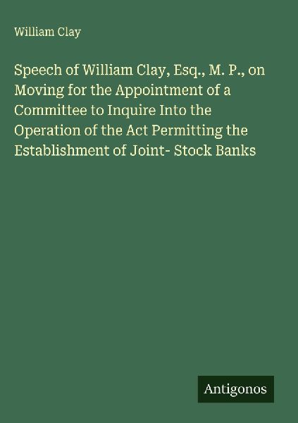 Speech of William Clay, Esq., M. P., on Moving for the Appointment of a Committee to Inquire Into the Operation of the Act Permitting the Establishment of Joint- Stock Banks