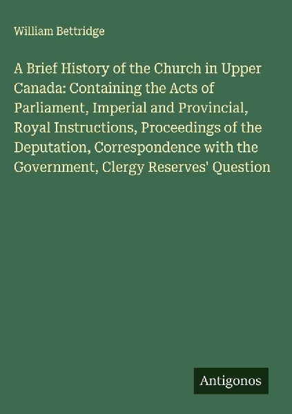 A Brief History of the Church in Upper Canada: Containing the Acts of Parliament, Imperial and Provincial, Royal Instructions, Proceedings of the Deputation, Correspondence with the Government, Clergy Reserves Question