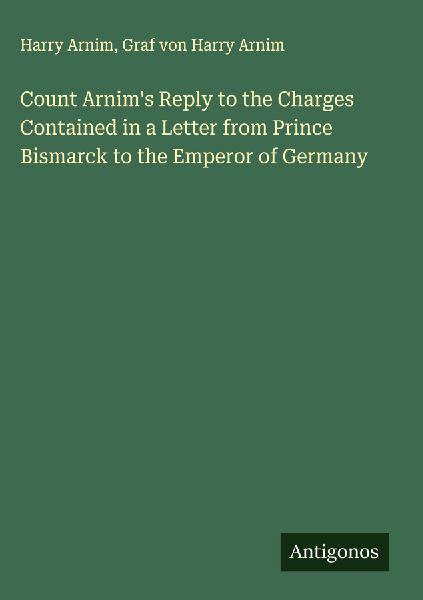 Count Arnims Reply to the Charges Contained in a Letter from Prince Bismarck to the Emperor of Germany