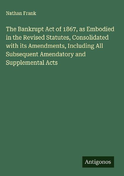 The Bankrupt Act of 1867, as Embodied in the Revised Statutes, Consolidated with its Amendments, Including All Subsequent Amendatory and Supplemental Acts