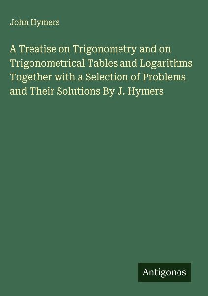 A Treatise on Trigonometry and on Trigonometrical Tables and Logarithms Together with a Selection of Problems and Their Solutions By J. Hymers
